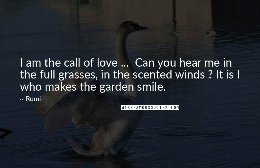 Rumi Quotes: I am the call of love ...  Can you hear me in the full grasses, in the scented winds ? It is I who makes the garden smile.