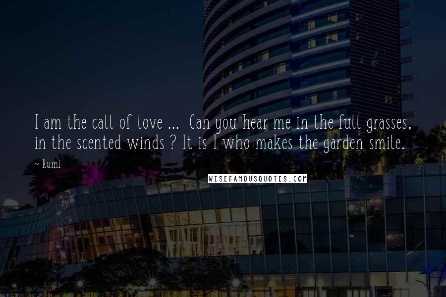 Rumi Quotes: I am the call of love ... Can you hear me in the full grasses, in the scented winds ? It is I who makes the garden smile.