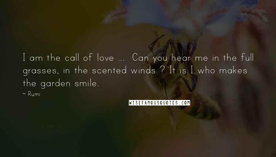Rumi Quotes: I am the call of love ... Can you hear me in the full grasses, in the scented winds ? It is I who makes the garden smile.