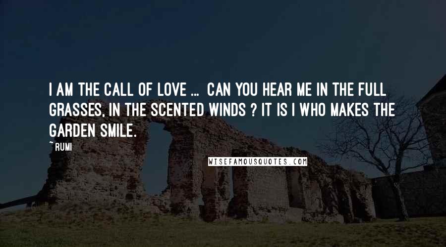 Rumi Quotes: I am the call of love ... Can you hear me in the full grasses, in the scented winds ? It is I who makes the garden smile.