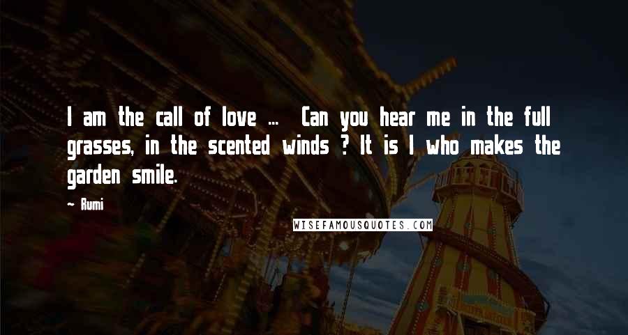Rumi Quotes: I am the call of love ... Can you hear me in the full grasses, in the scented winds ? It is I who makes the garden smile.