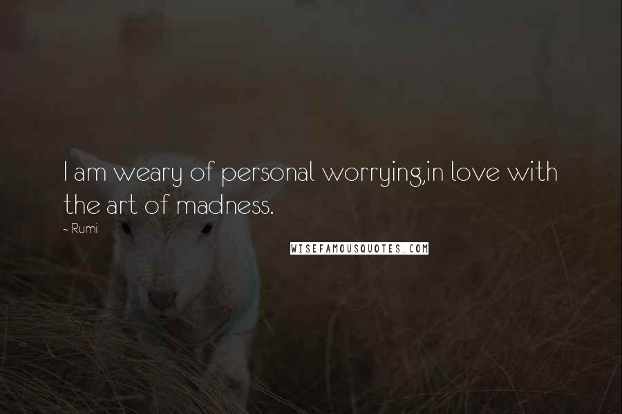 Rumi Quotes: I am weary of personal worrying,in love with the art of madness.