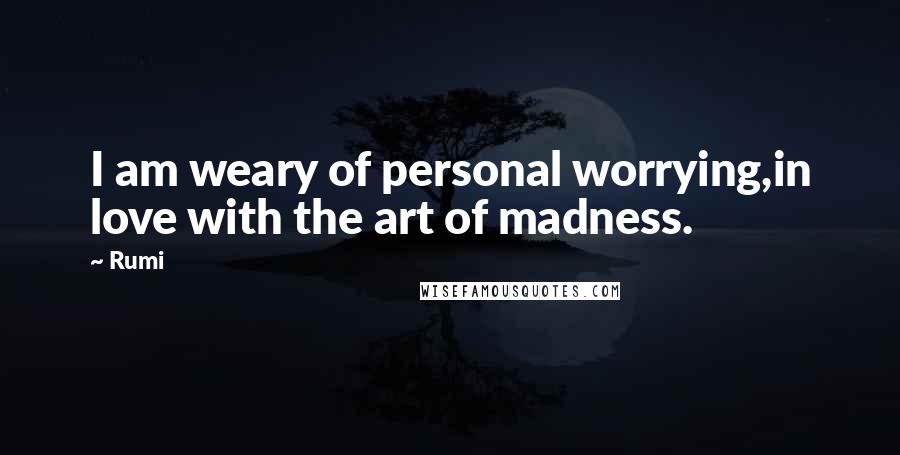 Rumi Quotes: I am weary of personal worrying,in love with the art of madness.