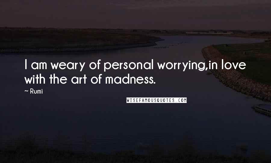 Rumi Quotes: I am weary of personal worrying,in love with the art of madness.