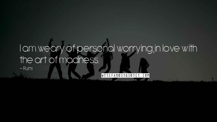 Rumi Quotes: I am weary of personal worrying,in love with the art of madness.