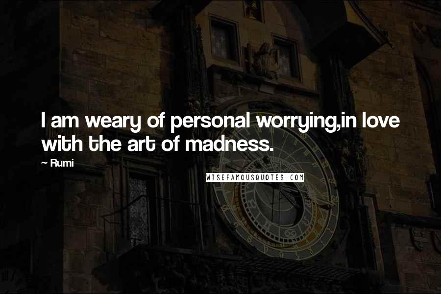 Rumi Quotes: I am weary of personal worrying,in love with the art of madness.