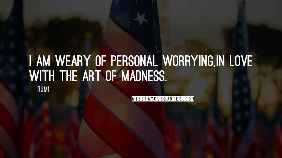 Rumi Quotes: I am weary of personal worrying,in love with the art of madness.