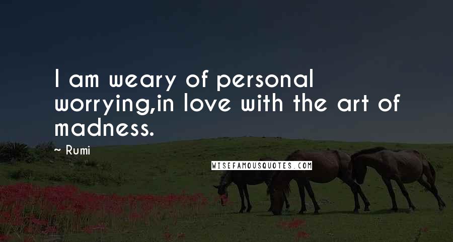 Rumi Quotes: I am weary of personal worrying,in love with the art of madness.