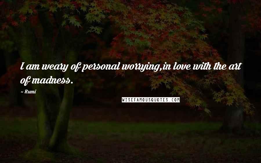 Rumi Quotes: I am weary of personal worrying,in love with the art of madness.
