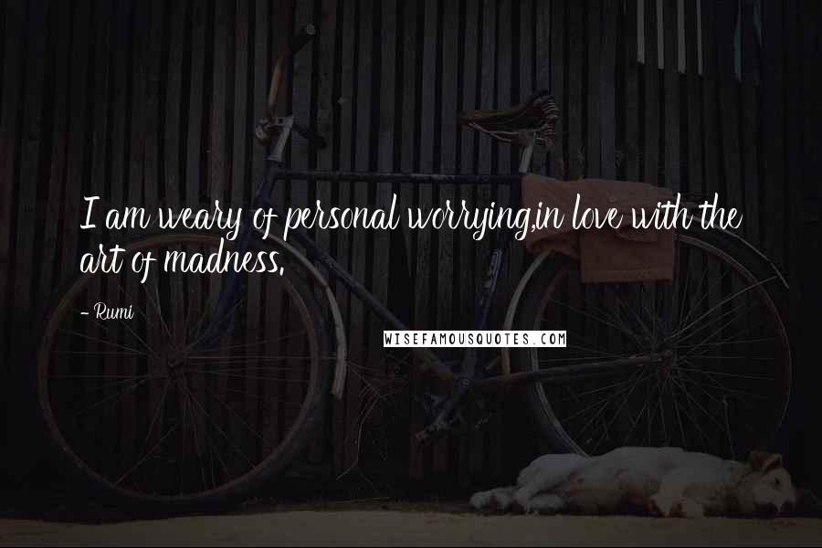 Rumi Quotes: I am weary of personal worrying,in love with the art of madness.