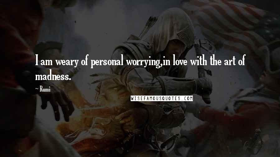 Rumi Quotes: I am weary of personal worrying,in love with the art of madness.