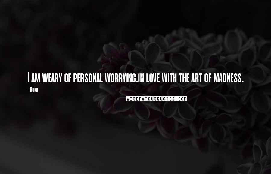 Rumi Quotes: I am weary of personal worrying,in love with the art of madness.