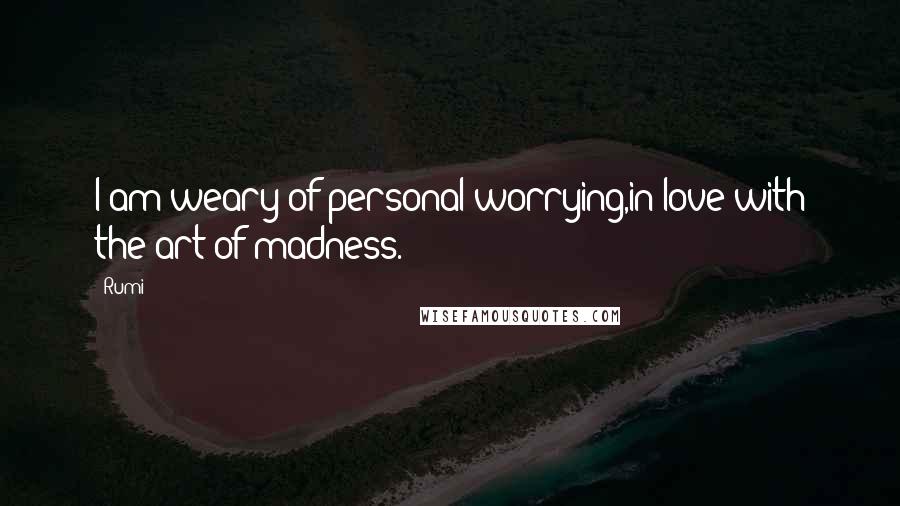 Rumi Quotes: I am weary of personal worrying,in love with the art of madness.