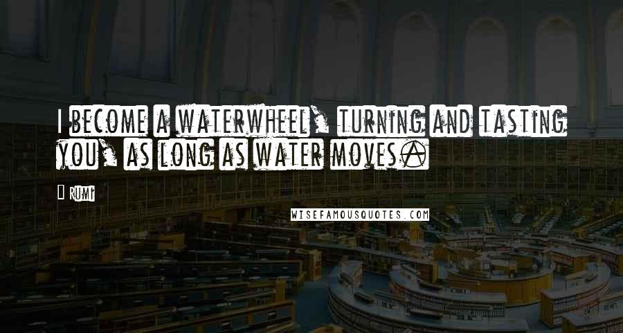 Rumi Quotes: I become a waterwheel, turning and tasting you, as long as water moves.