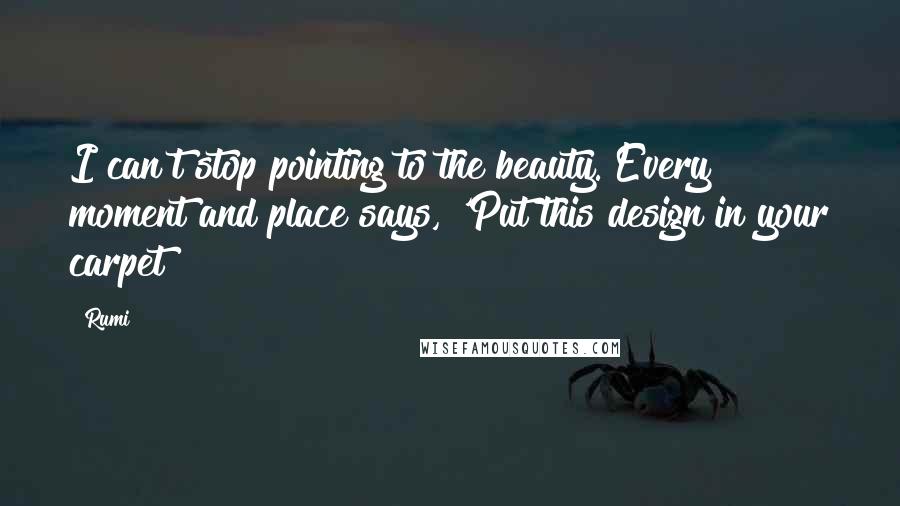 Rumi Quotes: I can't stop pointing to the beauty. Every moment and place says, 'Put this design in your carpet!
