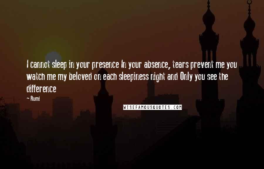 Rumi Quotes: I cannot sleep in your presence In your absence, tears prevent me you watch me my beloved on each sleepiness night and Only you see the difference