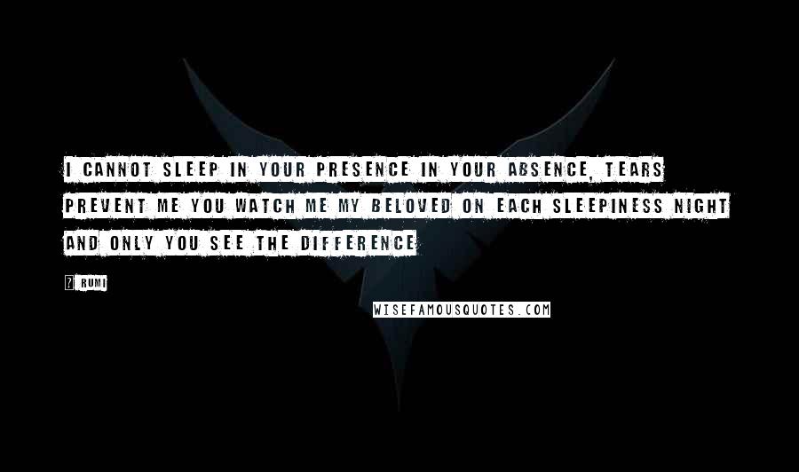 Rumi Quotes: I cannot sleep in your presence In your absence, tears prevent me you watch me my beloved on each sleepiness night and Only you see the difference