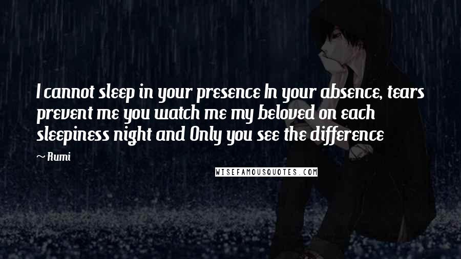 Rumi Quotes: I cannot sleep in your presence In your absence, tears prevent me you watch me my beloved on each sleepiness night and Only you see the difference