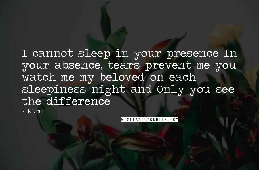 Rumi Quotes: I cannot sleep in your presence In your absence, tears prevent me you watch me my beloved on each sleepiness night and Only you see the difference