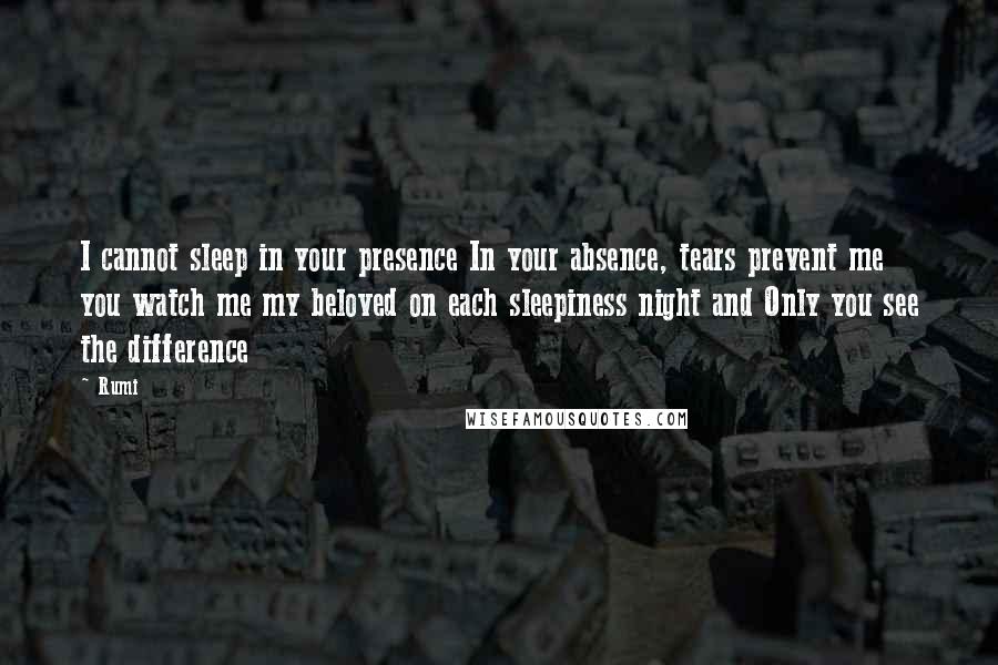 Rumi Quotes: I cannot sleep in your presence In your absence, tears prevent me you watch me my beloved on each sleepiness night and Only you see the difference