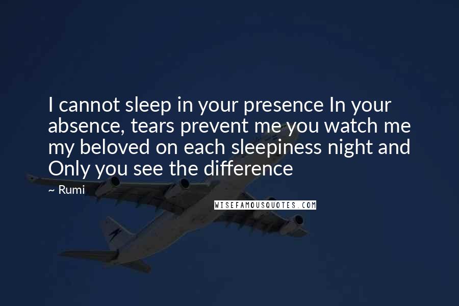 Rumi Quotes: I cannot sleep in your presence In your absence, tears prevent me you watch me my beloved on each sleepiness night and Only you see the difference