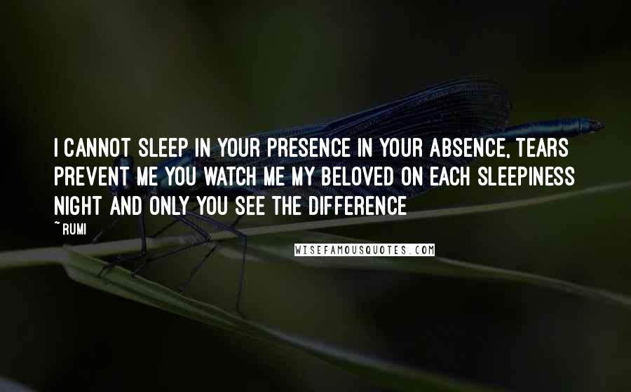 Rumi Quotes: I cannot sleep in your presence In your absence, tears prevent me you watch me my beloved on each sleepiness night and Only you see the difference