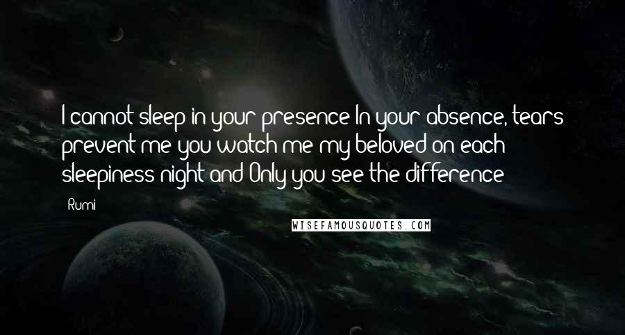 Rumi Quotes: I cannot sleep in your presence In your absence, tears prevent me you watch me my beloved on each sleepiness night and Only you see the difference