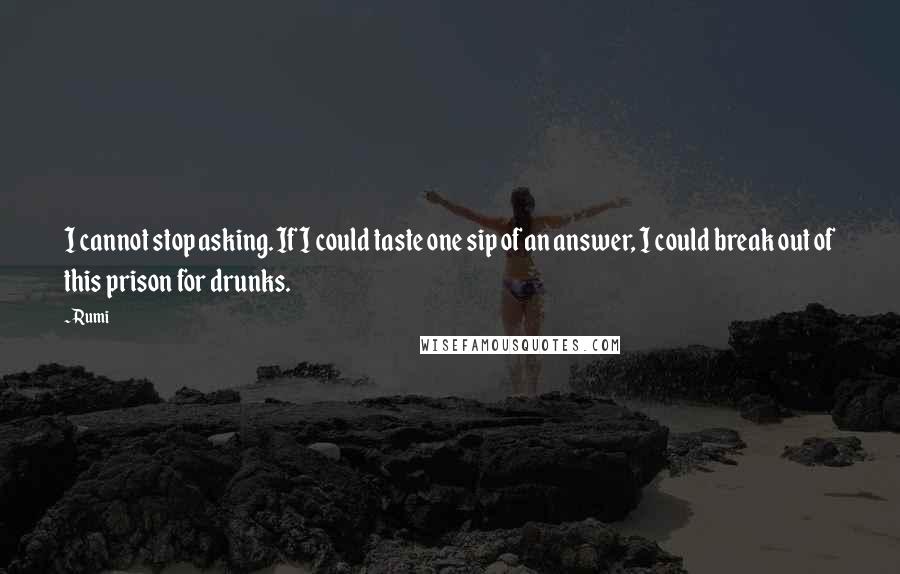 Rumi Quotes: I cannot stop asking. If I could taste one sip of an answer, I could break out of this prison for drunks.
