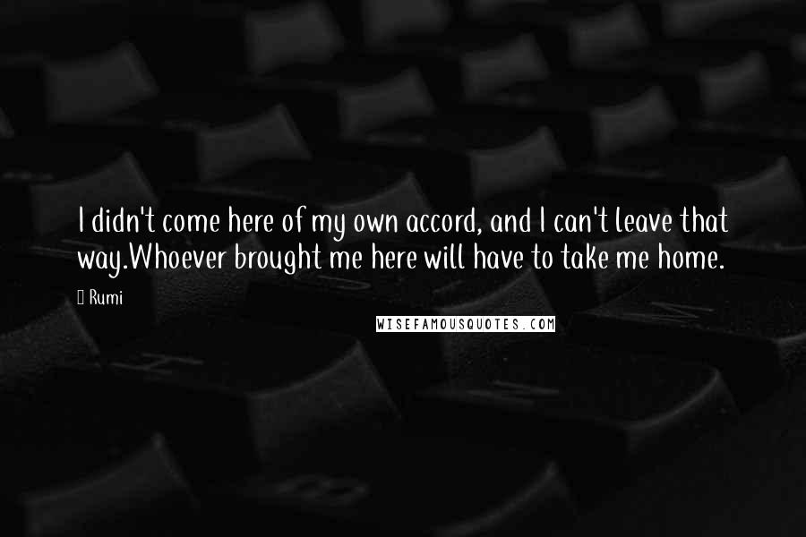 Rumi Quotes: I didn't come here of my own accord, and I can't leave that way.Whoever brought me here will have to take me home.