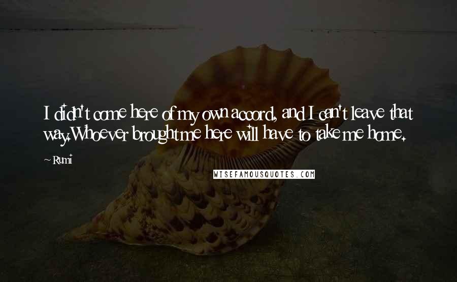 Rumi Quotes: I didn't come here of my own accord, and I can't leave that way.Whoever brought me here will have to take me home.