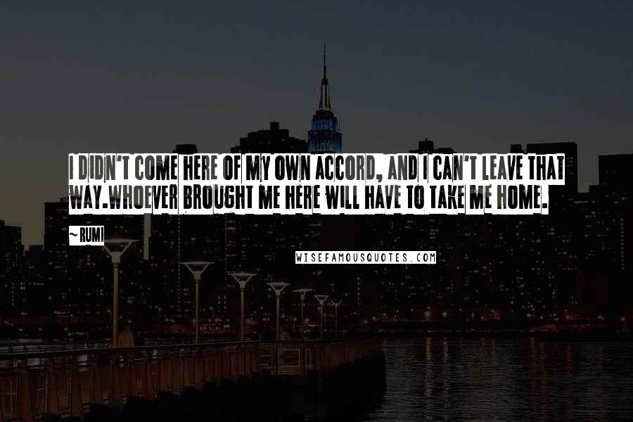 Rumi Quotes: I didn't come here of my own accord, and I can't leave that way.Whoever brought me here will have to take me home.