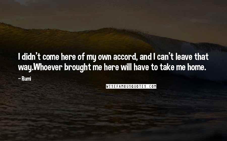 Rumi Quotes: I didn't come here of my own accord, and I can't leave that way.Whoever brought me here will have to take me home.