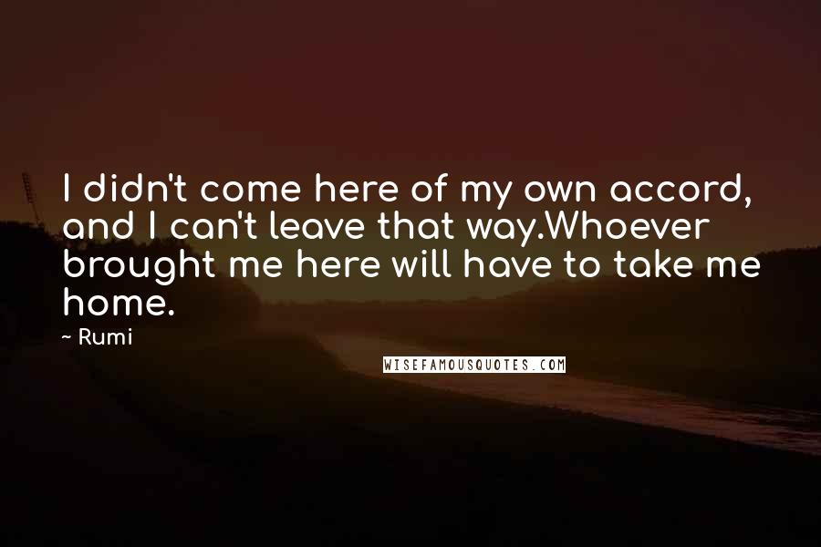 Rumi Quotes: I didn't come here of my own accord, and I can't leave that way.Whoever brought me here will have to take me home.