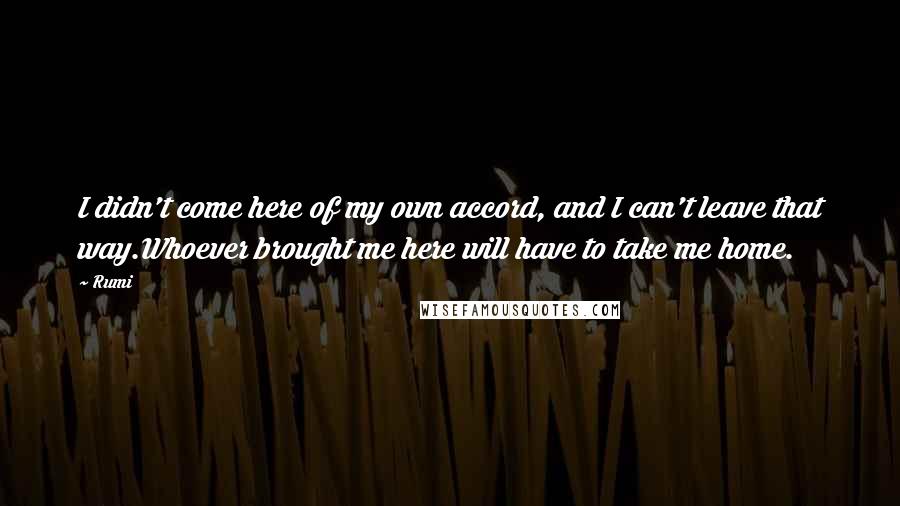 Rumi Quotes: I didn't come here of my own accord, and I can't leave that way.Whoever brought me here will have to take me home.