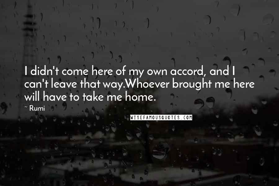 Rumi Quotes: I didn't come here of my own accord, and I can't leave that way.Whoever brought me here will have to take me home.