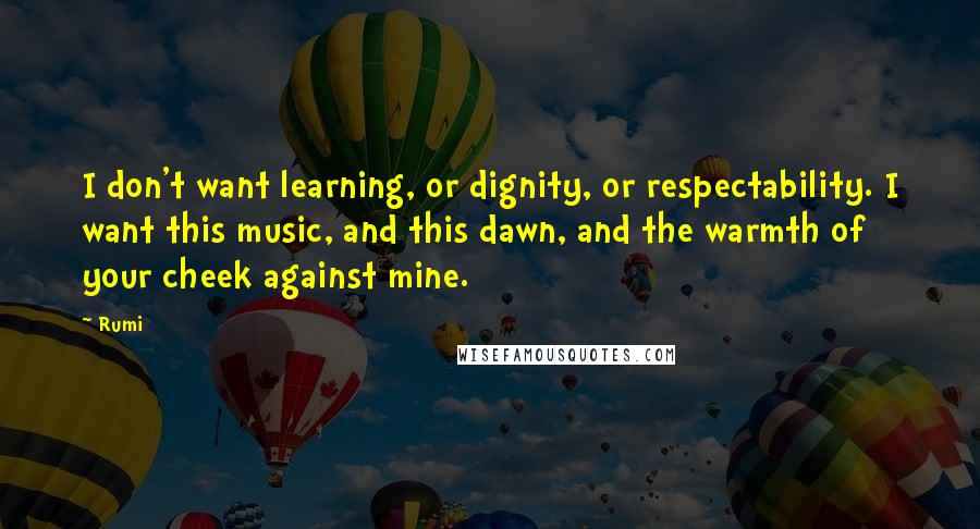 Rumi Quotes: I don't want learning, or dignity, or respectability. I want this music, and this dawn, and the warmth of your cheek against mine.