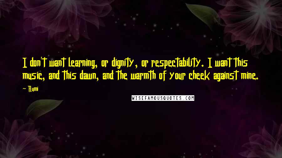 Rumi Quotes: I don't want learning, or dignity, or respectability. I want this music, and this dawn, and the warmth of your cheek against mine.