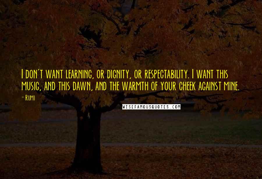 Rumi Quotes: I don't want learning, or dignity, or respectability. I want this music, and this dawn, and the warmth of your cheek against mine.