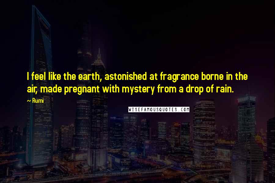 Rumi Quotes: I feel like the earth, astonished at fragrance borne in the air, made pregnant with mystery from a drop of rain.