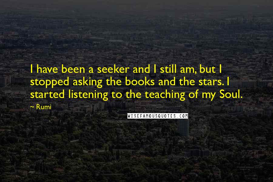 Rumi Quotes: I have been a seeker and I still am, but I stopped asking the books and the stars. I started listening to the teaching of my Soul.