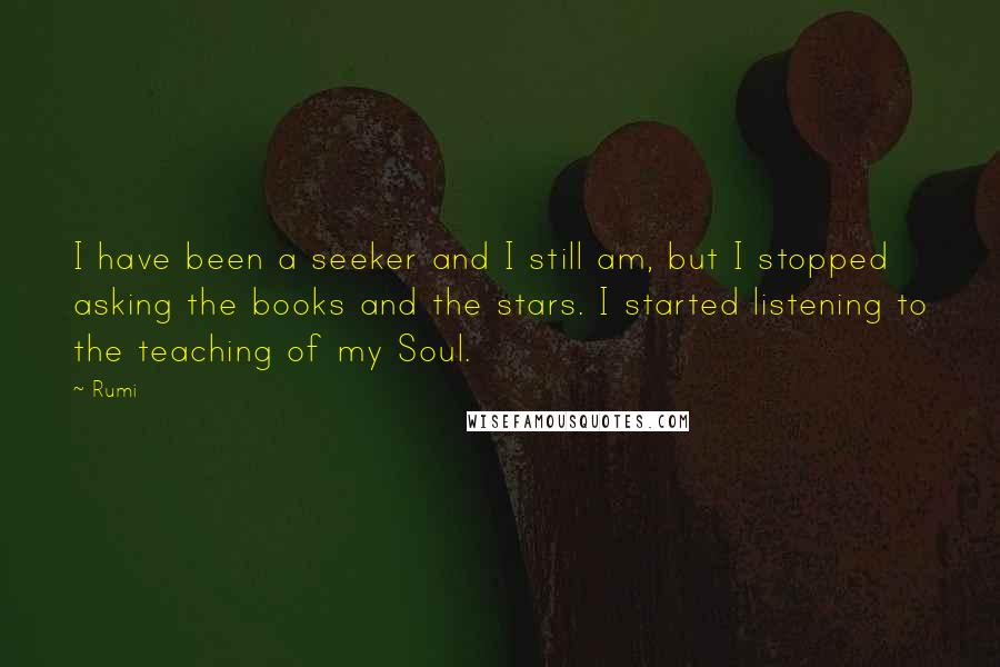 Rumi Quotes: I have been a seeker and I still am, but I stopped asking the books and the stars. I started listening to the teaching of my Soul.