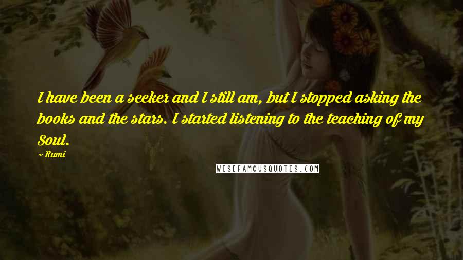 Rumi Quotes: I have been a seeker and I still am, but I stopped asking the books and the stars. I started listening to the teaching of my Soul.