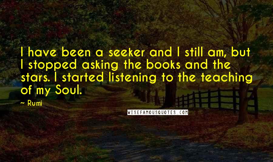 Rumi Quotes: I have been a seeker and I still am, but I stopped asking the books and the stars. I started listening to the teaching of my Soul.
