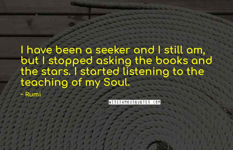 Rumi Quotes: I have been a seeker and I still am, but I stopped asking the books and the stars. I started listening to the teaching of my Soul.