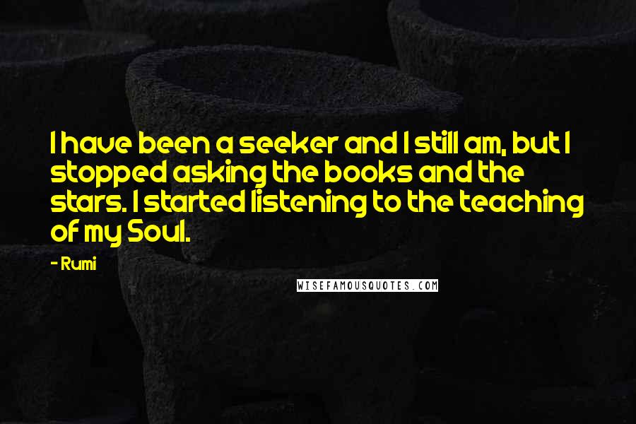Rumi Quotes: I have been a seeker and I still am, but I stopped asking the books and the stars. I started listening to the teaching of my Soul.