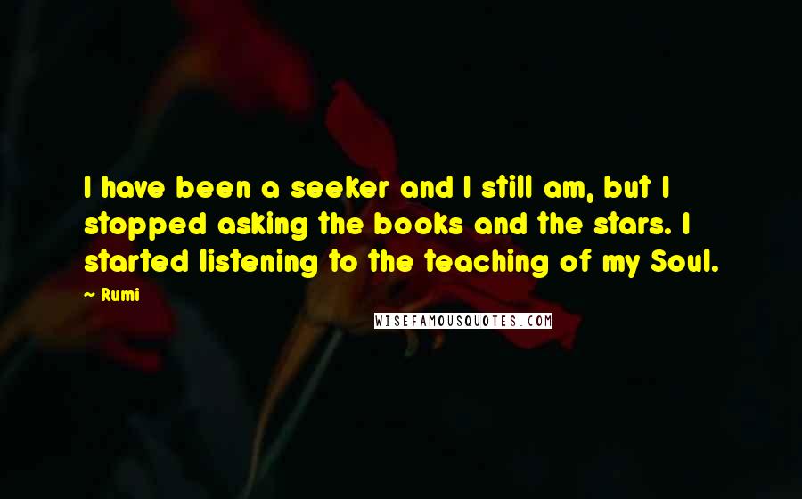 Rumi Quotes: I have been a seeker and I still am, but I stopped asking the books and the stars. I started listening to the teaching of my Soul.