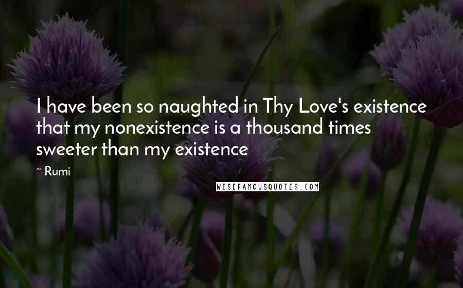 Rumi Quotes: I have been so naughted in Thy Love's existence that my nonexistence is a thousand times sweeter than my existence