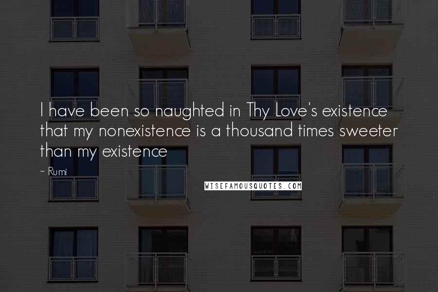 Rumi Quotes: I have been so naughted in Thy Love's existence that my nonexistence is a thousand times sweeter than my existence