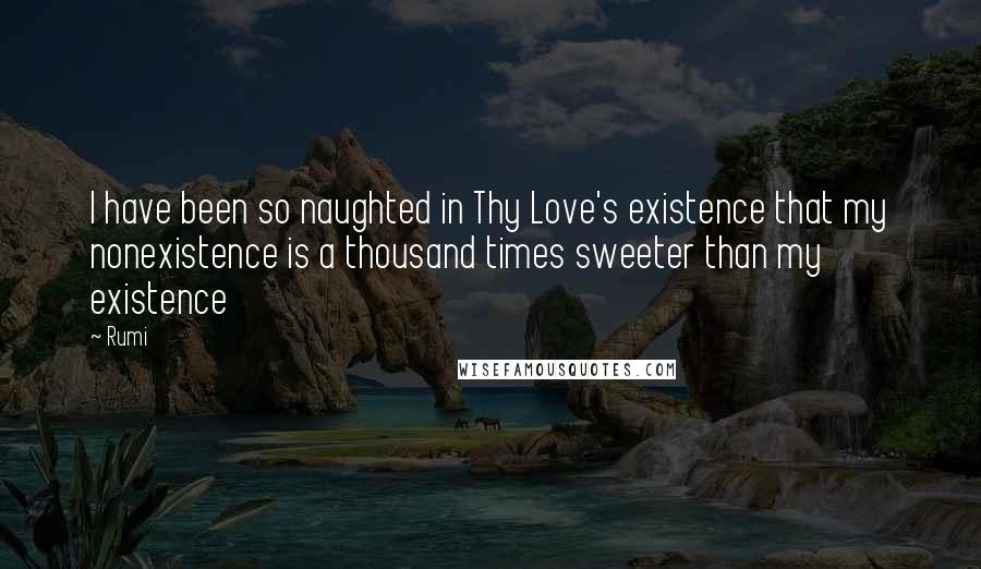 Rumi Quotes: I have been so naughted in Thy Love's existence that my nonexistence is a thousand times sweeter than my existence