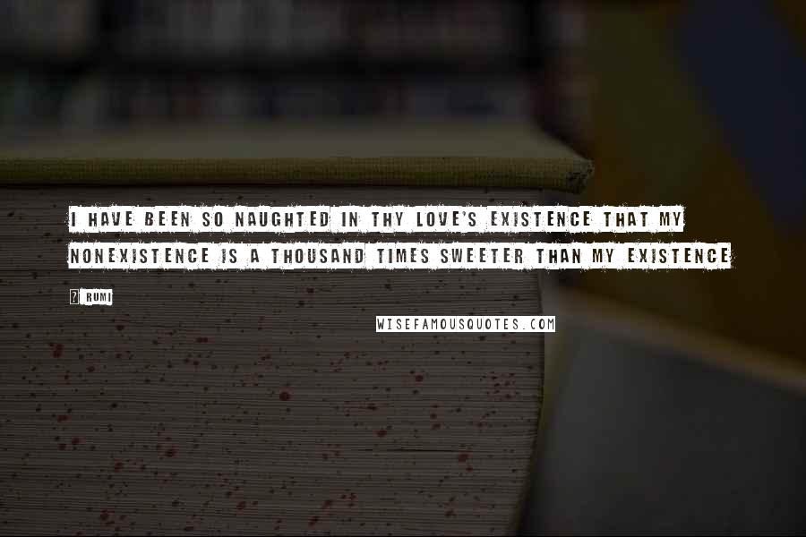 Rumi Quotes: I have been so naughted in Thy Love's existence that my nonexistence is a thousand times sweeter than my existence